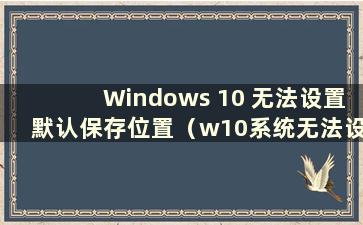 Windows 10 无法设置默认保存位置（w10系统无法设置默认保存位置）